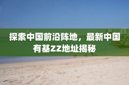 探索中國(guó)前沿陣地，最新中國(guó)有基ZZ地址揭秘