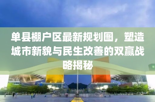 單縣棚戶區(qū)最新規(guī)劃圖，塑造城市新貌與民生改善的雙贏戰(zhàn)略揭秘