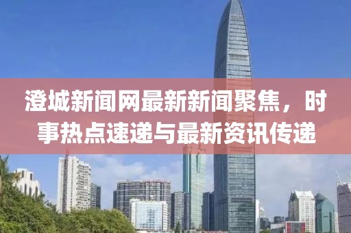 澄城新聞網(wǎng)最新新聞聚焦，時(shí)事熱點(diǎn)速遞與最新資訊傳遞