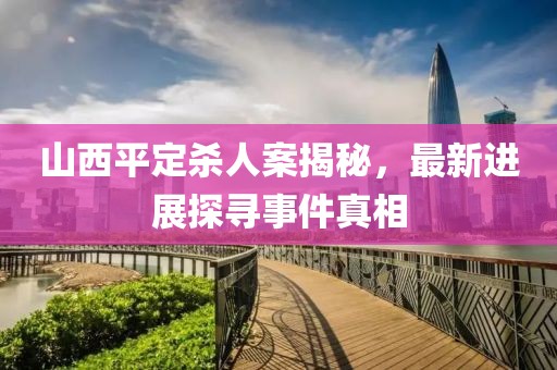 山西平定殺人案揭秘，最新進展探尋事件真相