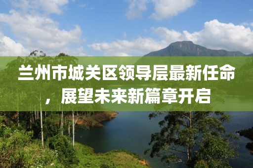 蘭州市城關(guān)區(qū)領(lǐng)導(dǎo)層最新任命，展望未來(lái)新篇章開(kāi)啟