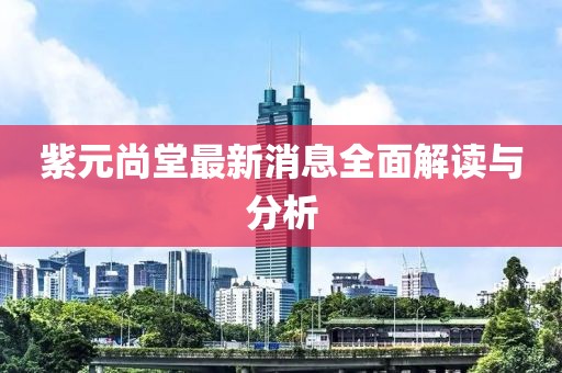 紫元尚堂最新消息全面解讀與分析