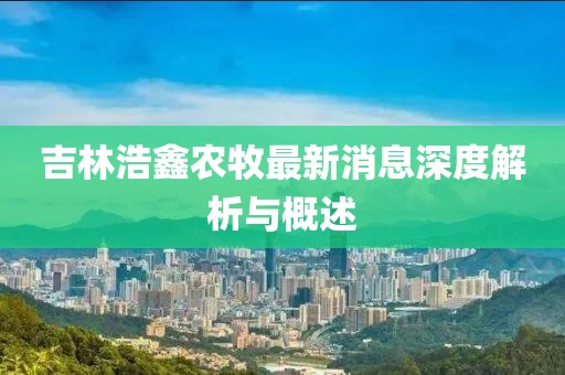 吉林浩鑫農牧最新消息深度解析與概述