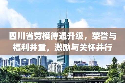 四川省勞模待遇升級，榮譽(yù)與福利并重，激勵(lì)與關(guān)懷并行