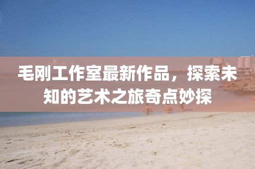 毛剛工作室最新作品，探索未知的藝術(shù)之旅奇點妙探