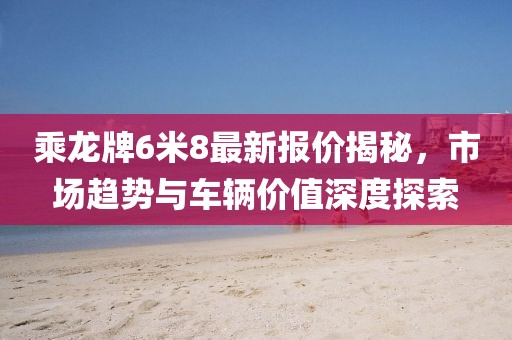 乘龍牌6米8最新報價揭秘，市場趨勢與車輛價值深度探索
