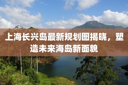 上海長興島最新規(guī)劃圖揭曉，塑造未來海島新面貌