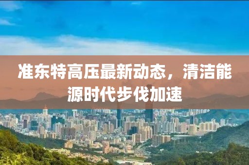 準(zhǔn)東特高壓最新動態(tài)，清潔能源時代步伐加速
