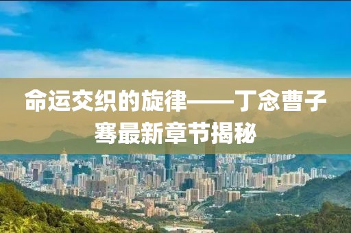 命運(yùn)交織的旋律——丁念曹子騫最新章節(jié)揭秘