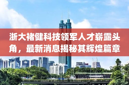 浙大褚健科技領(lǐng)軍人才嶄露頭角，最新消息揭秘其輝煌篇章