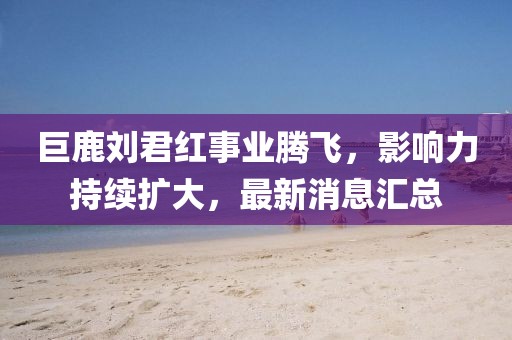 巨鹿劉君紅事業(yè)騰飛，影響力持續(xù)擴(kuò)大，最新消息匯總