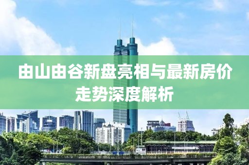 由山由谷新盤亮相與最新房?jī)r(jià)走勢(shì)深度解析