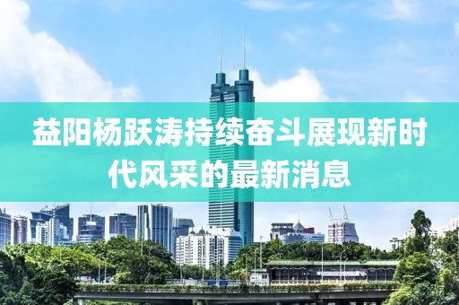 益陽楊躍濤持續(xù)奮斗展現(xiàn)新時代風(fēng)采的最新消息