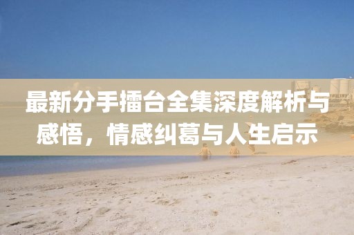 最新分手擂臺(tái)全集深度解析與感悟，情感糾葛與人生啟示
