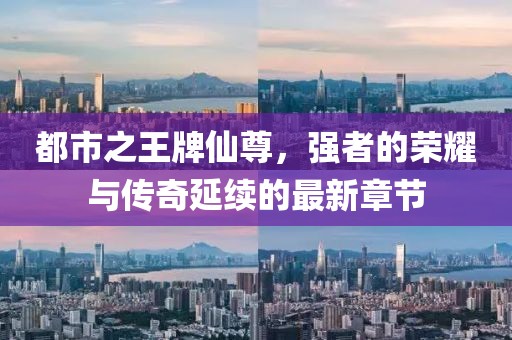 都市之王牌仙尊，強(qiáng)者的榮耀與傳奇延續(xù)的最新章節(jié)