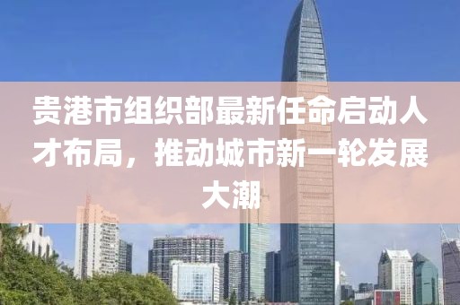 貴港市組織部最新任命啟動人才布局，推動城市新一輪發(fā)展大潮