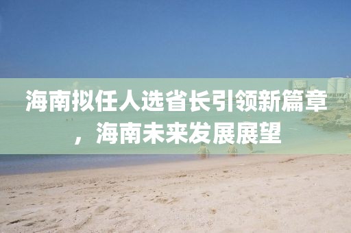 海南擬任人選省長(zhǎng)引領(lǐng)新篇章，海南未來(lái)發(fā)展展望