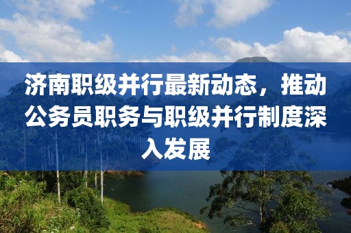濟(jì)南職級(jí)并行最新動(dòng)態(tài)，推動(dòng)公務(wù)員職務(wù)與職級(jí)并行制度深入發(fā)展