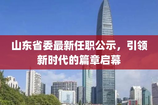 山東省委最新任職公示，引領(lǐng)新時代的篇章啟幕