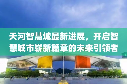 天河智慧城最新進(jìn)展，開啟智慧城市嶄新篇章的未來(lái)引領(lǐng)者