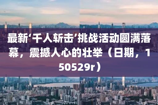 最新‘千人斬擊’挑戰(zhàn)活動圓滿落幕，震撼人心的壯舉（日期，150529r）