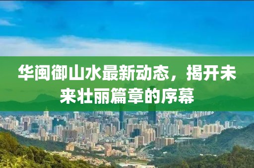 華閩御山水最新動(dòng)態(tài)，揭開未來壯麗篇章的序幕