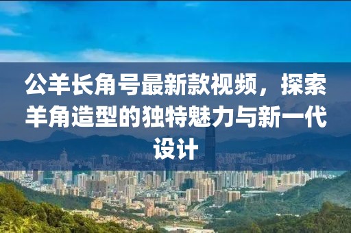公羊長(zhǎng)角號(hào)最新款視頻，探索羊角造型的獨(dú)特魅力與新一代設(shè)計(jì)