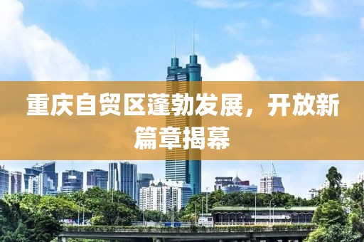 重慶自貿(mào)區(qū)蓬勃發(fā)展，開放新篇章揭幕