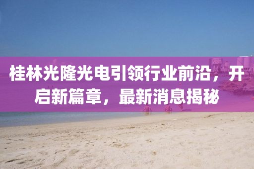 桂林光隆光電引領(lǐng)行業(yè)前沿，開啟新篇章，最新消息揭秘
