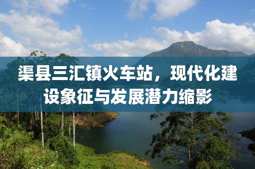 渠縣三匯鎮(zhèn)火車站，現(xiàn)代化建設(shè)象征與發(fā)展?jié)摿s影