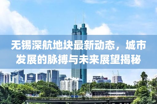 無錫深航地塊最新動態(tài)，城市發(fā)展的脈搏與未來展望揭秘
