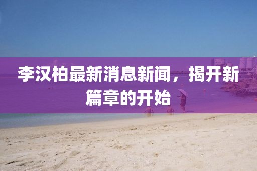 李漢柏最新消息新聞，揭開新篇章的開始