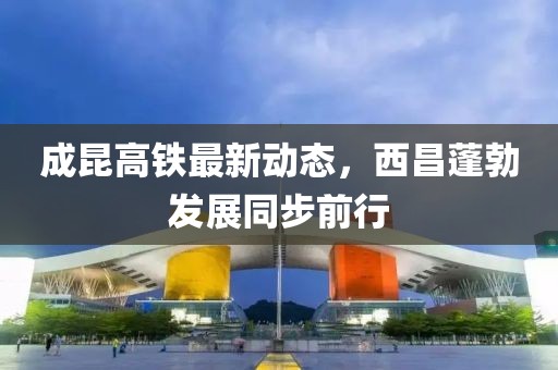 成昆高鐵最新動態(tài)，西昌蓬勃發(fā)展同步前行