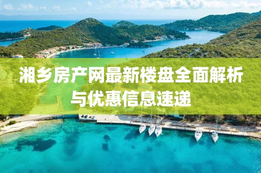 湘鄉(xiāng)房產(chǎn)網(wǎng)最新樓盤(pán)全面解析與優(yōu)惠信息速遞