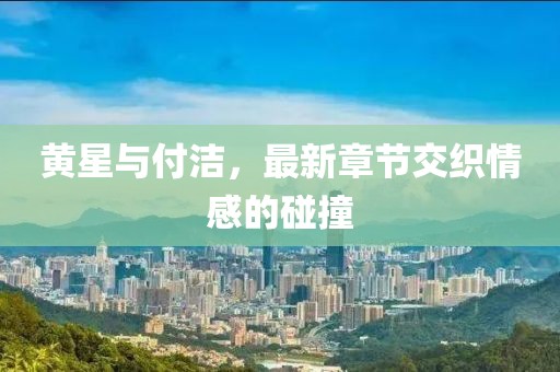 黃星與付潔，最新章節(jié)交織情感的碰撞