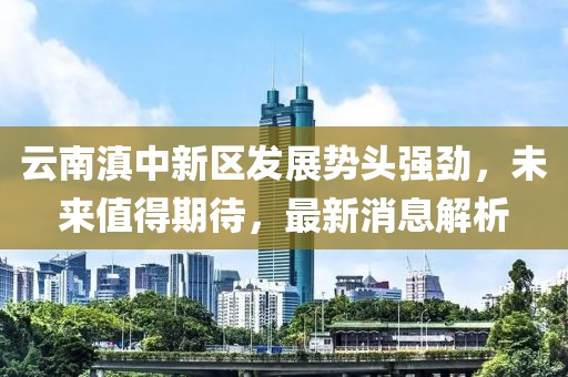 云南滇中新區(qū)發(fā)展勢頭強勁，未來值得期待，最新消息解析