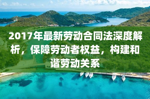 2017年最新勞動(dòng)合同法深度解析，保障勞動(dòng)者權(quán)益，構(gòu)建和諧勞動(dòng)關(guān)系