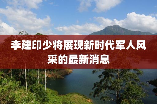 李建印少將展現(xiàn)新時(shí)代軍人風(fēng)采的最新消息