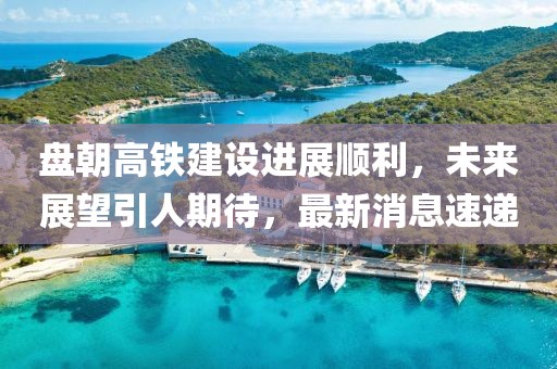 盤朝高鐵建設(shè)進(jìn)展順利，未來展望引人期待，最新消息速遞