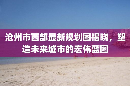 滄州市西部最新規(guī)劃圖揭曉，塑造未來(lái)城市的宏偉藍(lán)圖