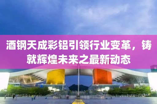 酒鋼天成彩鋁引領(lǐng)行業(yè)變革，鑄就輝煌未來(lái)之最新動(dòng)態(tài)