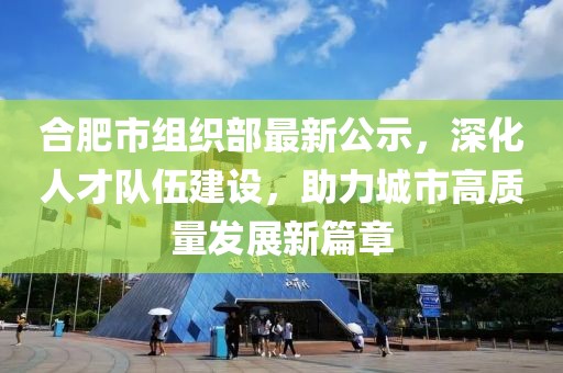 合肥市組織部最新公示，深化人才隊伍建設(shè)，助力城市高質(zhì)量發(fā)展新篇章