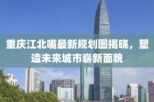 重慶江北嘴最新規(guī)劃圖揭曉，塑造未來城市嶄新面貌