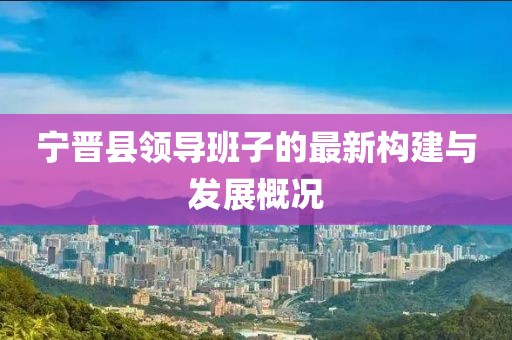寧晉縣領(lǐng)導(dǎo)班子的最新構(gòu)建與發(fā)展概況