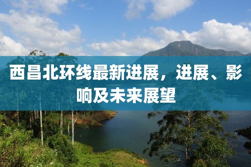 西昌北環(huán)線最新進展，進展、影響及未來展望