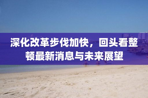 深化改革步伐加快，回頭看整頓最新消息與未來展望