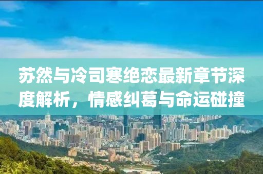 蘇然與冷司寒絕戀最新章節(jié)深度解析，情感糾葛與命運碰撞