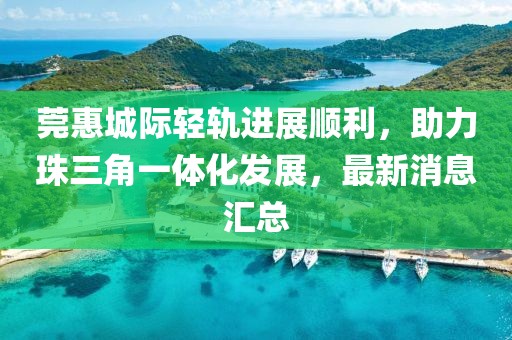 莞惠城際輕軌進(jìn)展順利，助力珠三角一體化發(fā)展，最新消息匯總