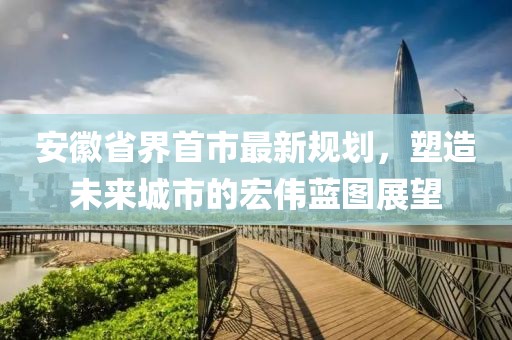 安徽省界首市最新規(guī)劃，塑造未來城市的宏偉藍圖展望