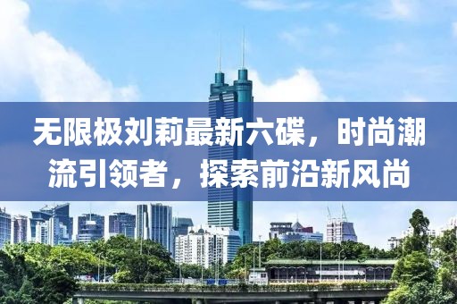 無(wú)限極劉莉最新六碟，時(shí)尚潮流引領(lǐng)者，探索前沿新風(fēng)尚